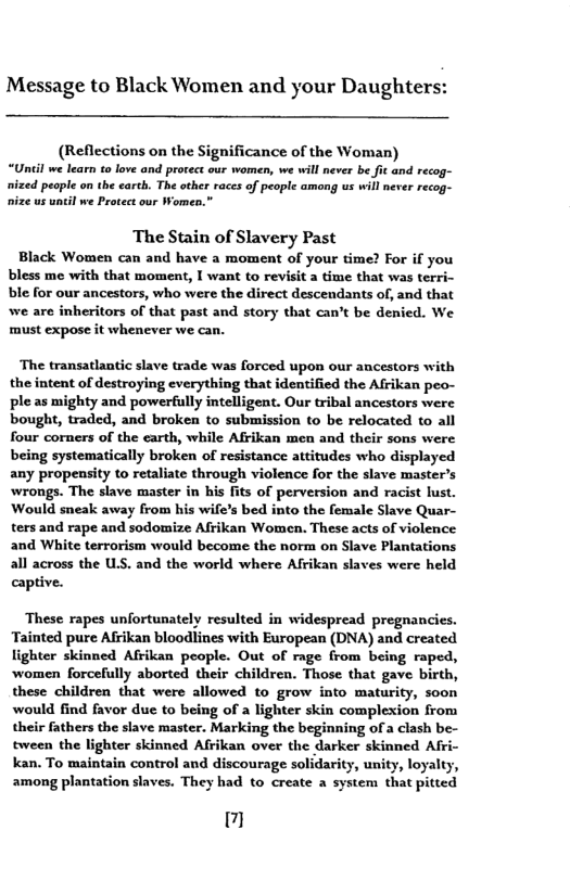 Message to Black Women and your Daughters: (Reflections on the Significance of the Woman) “Until we learn to love and prorect our women, we will never be fic and recog- ized people on the carth. The other races of people among us will never recog- ize us unil we Protect our Women.” ‘The Stain of Slavery Past Black Women can and have a moment of your time? For if you bless me with that moment, I want to revisit a time that was terri- ble for our ancestors, who were the direct descendants of, and that we are inheritors of that past and story that can’t be denied. We must expose it whenever we can. ‘The transatlantic slave trade was forced upon our ancestors with the intent of destroying everything that identified the Afrikan peo- ple as mighty and powerfully intelligent. Our tribal ancestors were bought, traded, and broken to submission to be relocated to all four corners of the carth, while Afrikan men and their sons were being systematically broken of resistance attitudes who displayed any propensity to retaliate through violence for the slave master’s ‘wrongs. The slave master in his fits of perversion and racist lust. Would sneak away from his wife’s bed into the female Slave Quar- ters and rape and sodomize Afrikan Women. These acts of violence and White terrorism would become the norm on Slave Plantations all across the US. and the world where Afrikan slaves were held captive. These rapes unfortunately resulted in widespread pregnancies. Tainted pure Afrikan bloodlines with European (DNA) and created lighter skinned Afrikan people. Out of rage from being raped, women forcefully aborted their children. Those that gave birth, these children that were allowed to grow into maturity, soon would find favor due to being of a lighter skin complexion from their fathers the slave master. Marking the beginning of a clash be- tween the lighter skinned Afrikan over the darker skinned Afr kan. To maintain control and discourage solidarity, unity, loyalty, among plantation slaves. They had to create a system that pitted il